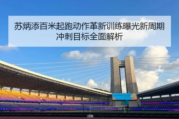 苏炳添百米起跑动作革新训练曝光新周期冲刺目标全面解析